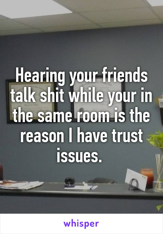 Hearing your friends talk shit while your in the same room is the reason I have trust issues. 