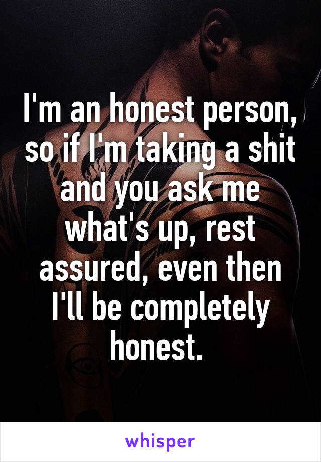 I'm an honest person, so if I'm taking a shit and you ask me what's up, rest assured, even then I'll be completely honest. 