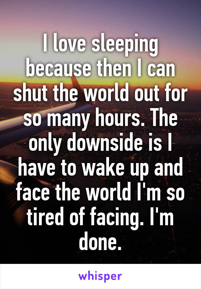 I love sleeping because then I can shut the world out for so many hours. The only downside is I have to wake up and face the world I'm so tired of facing. I'm done.