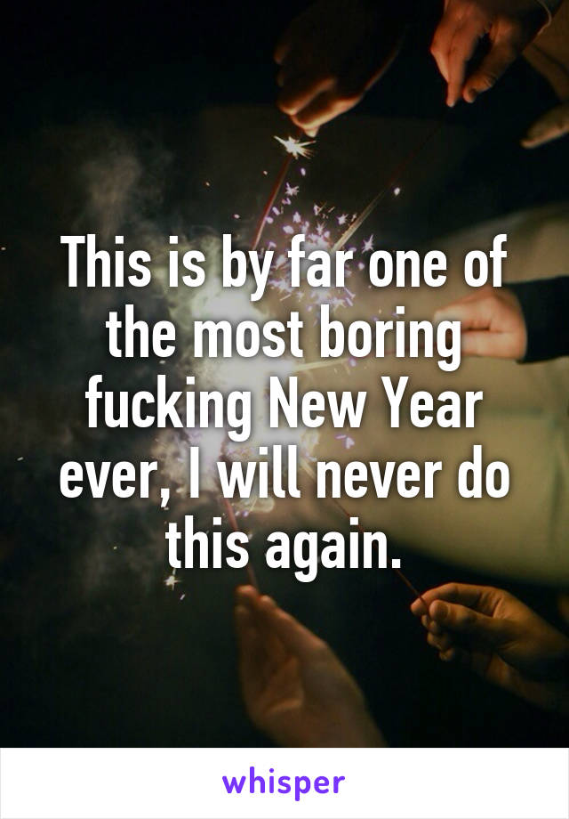 This is by far one of the most boring fucking New Year ever, I will never do this again.