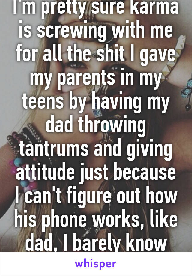 I'm pretty sure karma is screwing with me for all the shit I gave my parents in my teens by having my dad throwing tantrums and giving attitude just because I can't figure out how his phone works, like dad, I barely know how mine work