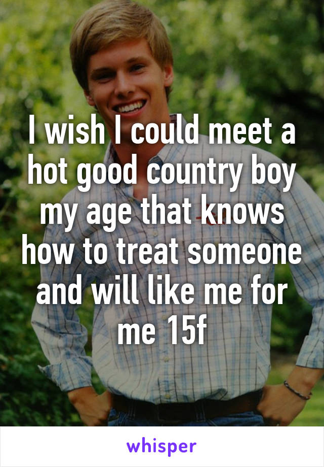 I wish I could meet a hot good country boy my age that knows how to treat someone and will like me for me 15f