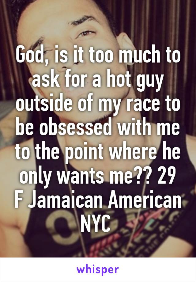 God, is it too much to ask for a hot guy outside of my race to be obsessed with me to the point where he only wants me?? 29 F Jamaican American NYC 