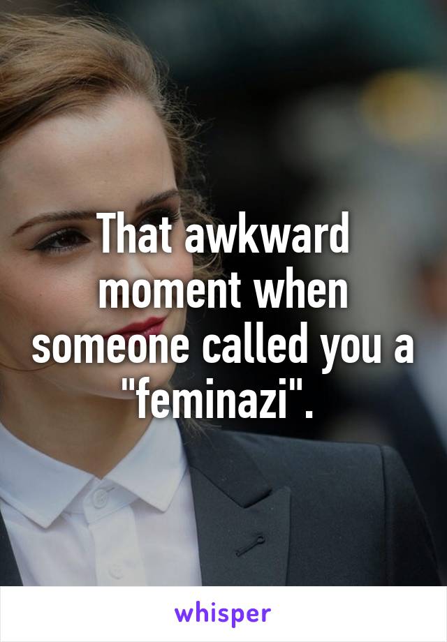 That awkward moment when someone called you a "feminazi". 