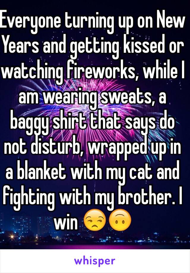 Everyone turning up on New Years and getting kissed or watching fireworks, while I am wearing sweats, a baggy shirt that says do not disturb, wrapped up in a blanket with my cat and fighting with my brother. I win 😒🙃