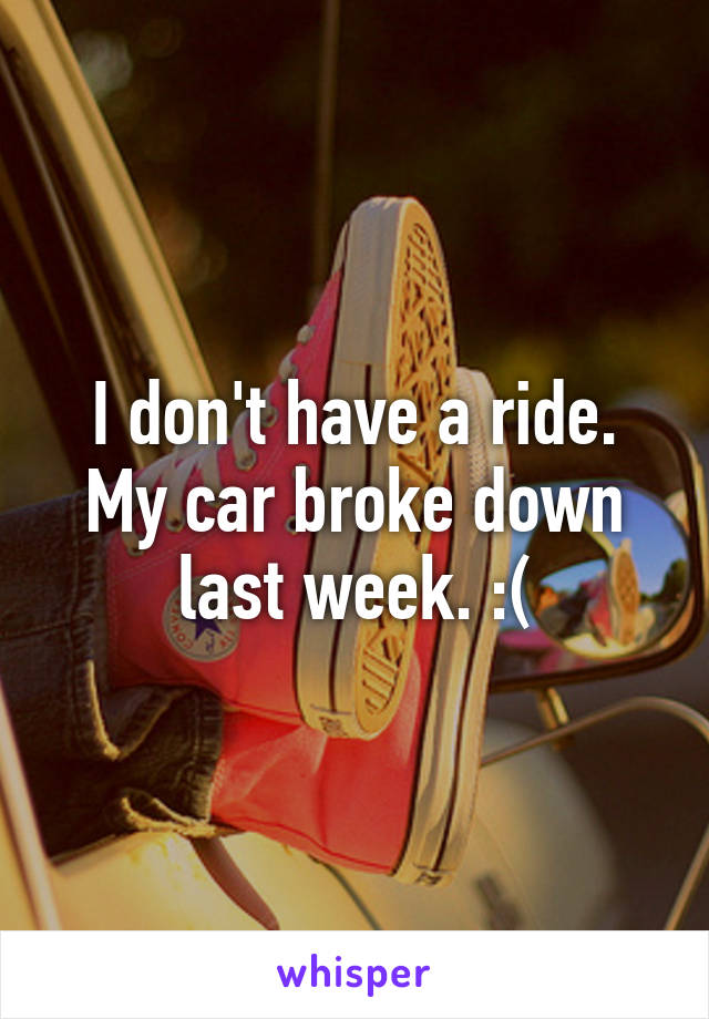 I don't have a ride. My car broke down last week. :(