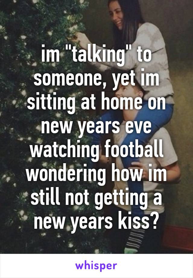 im "talking" to someone, yet im sitting at home on new years eve watching football wondering how im still not getting a new years kiss😔