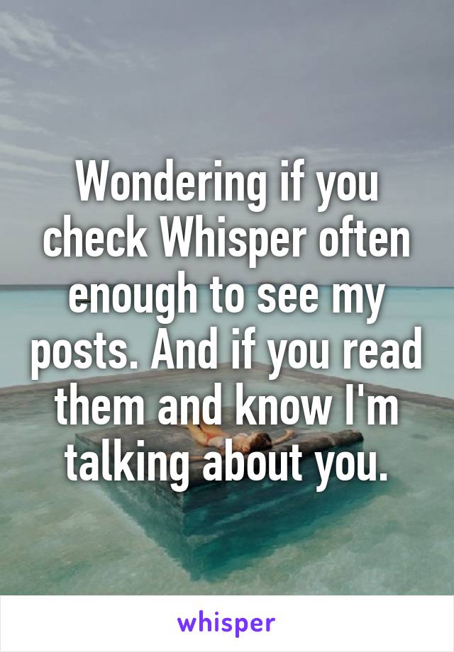 Wondering if you check Whisper often enough to see my posts. And if you read them and know I'm talking about you.