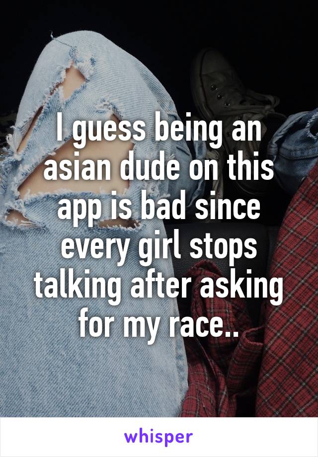 I guess being an asian dude on this app is bad since every girl stops talking after asking for my race..