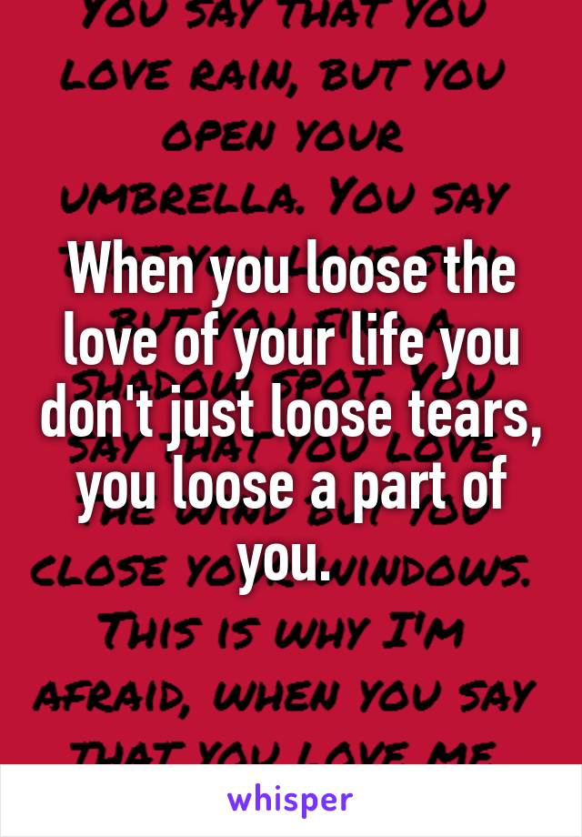 When you loose the love of your life you don't just loose tears, you loose a part of you. 