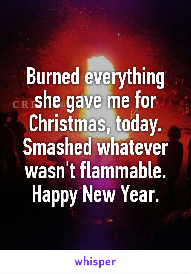 Burned everything she gave me for Christmas, today. Smashed whatever wasn't flammable. Happy New Year.