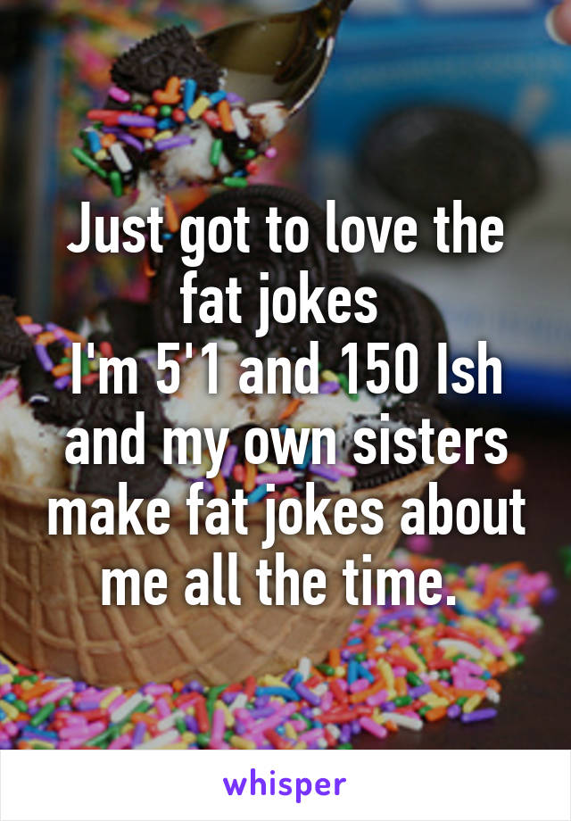 Just got to love the fat jokes 
I'm 5'1 and 150 Ish and my own sisters make fat jokes about me all the time. 