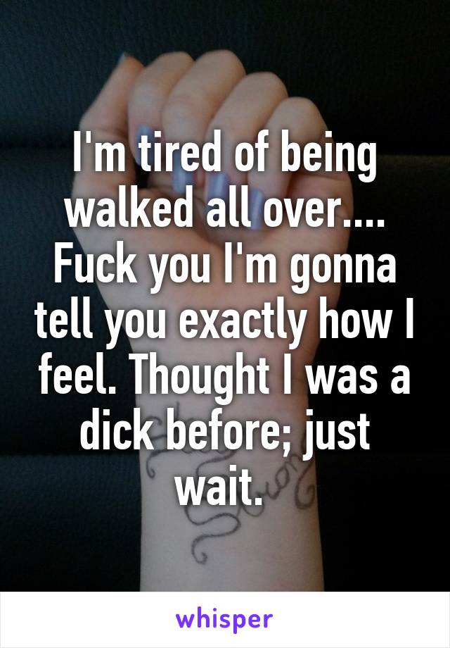 I'm tired of being walked all over.... Fuck you I'm gonna tell you exactly how I feel. Thought I was a dick before; just wait. 