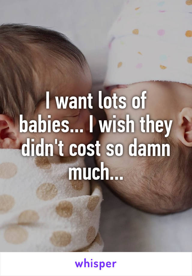 I want lots of babies... I wish they didn't cost so damn much...