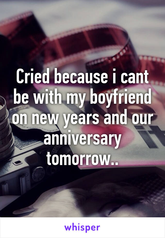 Cried because i cant be with my boyfriend on new years and our anniversary tomorrow..