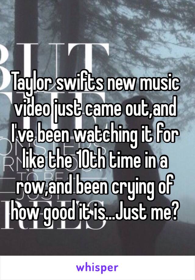 Taylor swifts new music video just came out,and I've been watching it for like the 10th time in a row,and been crying of how good it is...Just me?