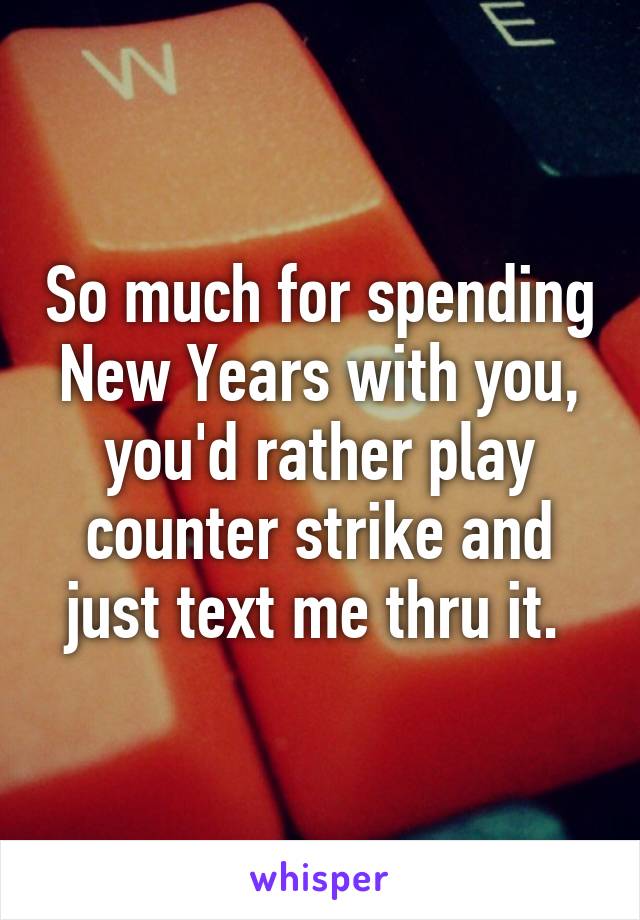 So much for spending New Years with you, you'd rather play counter strike and just text me thru it. 