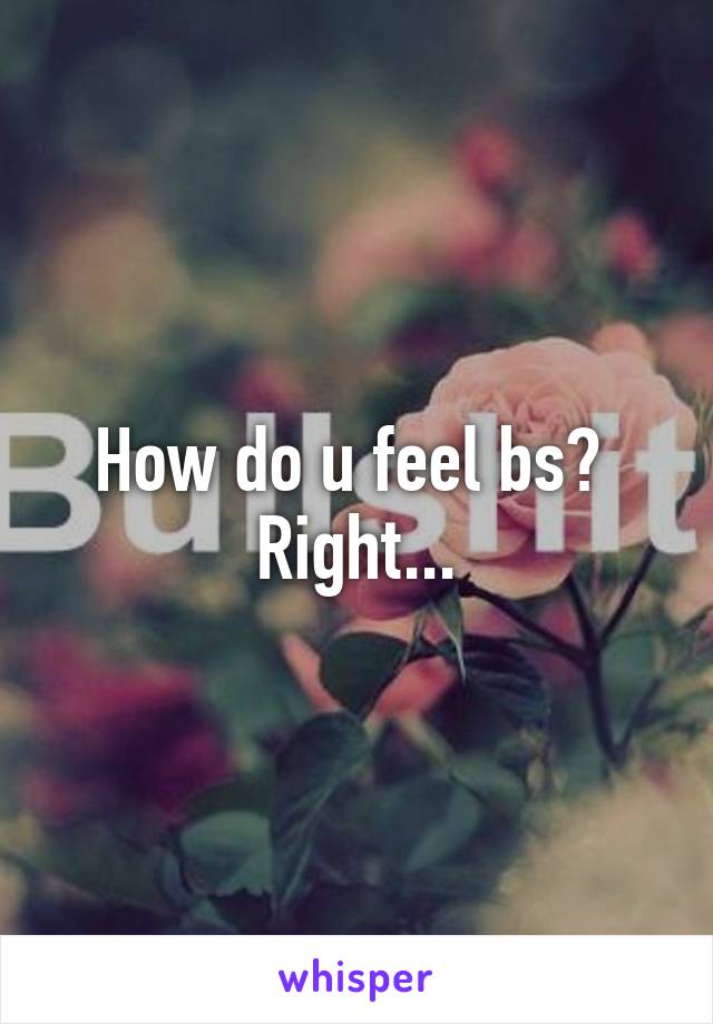 How do u feel bs? 
Right...