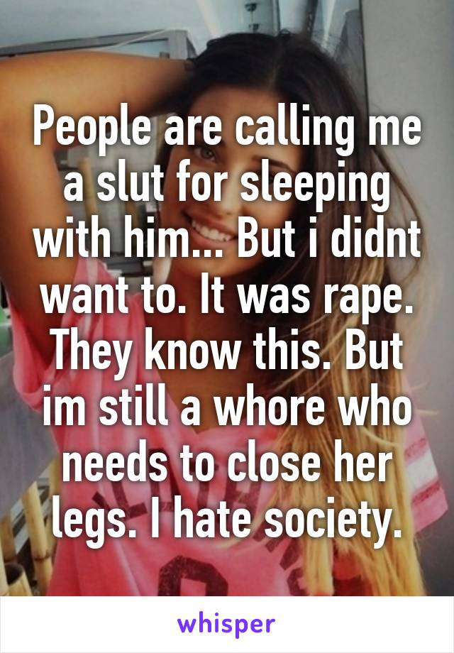 People are calling me a slut for sleeping with him... But i didnt want to. It was rape. They know this. But im still a whore who needs to close her legs. I hate society.