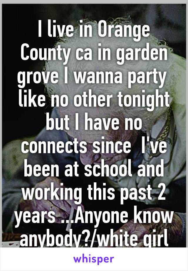 I live in Orange County ca in garden grove I wanna party  like no other tonight but I have no connects since  I've been at school and working this past 2 years ...Anyone know anybody?/white girl