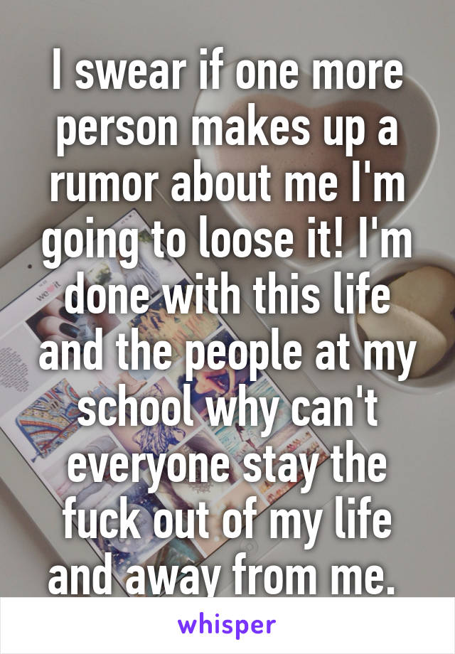 I swear if one more person makes up a rumor about me I'm going to loose it! I'm done with this life and the people at my school why can't everyone stay the fuck out of my life and away from me. 