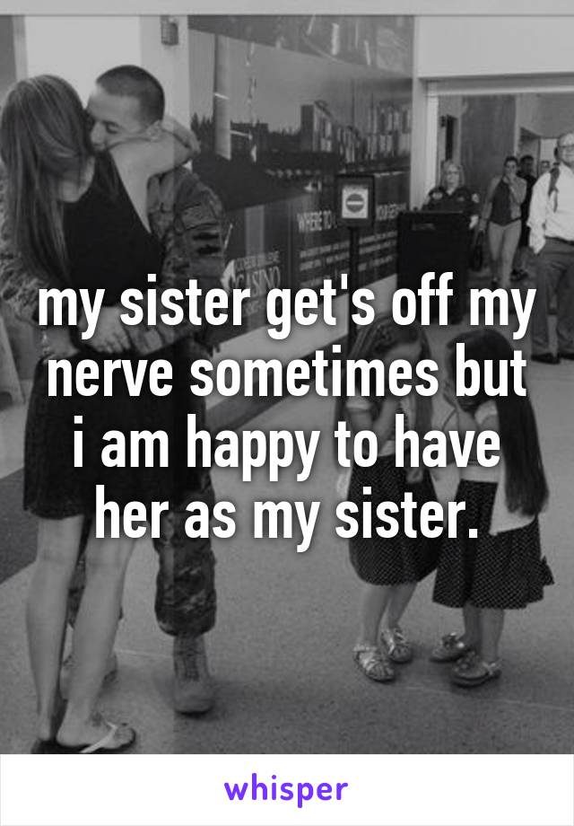 my sister get's off my nerve sometimes but i am happy to have her as my sister.