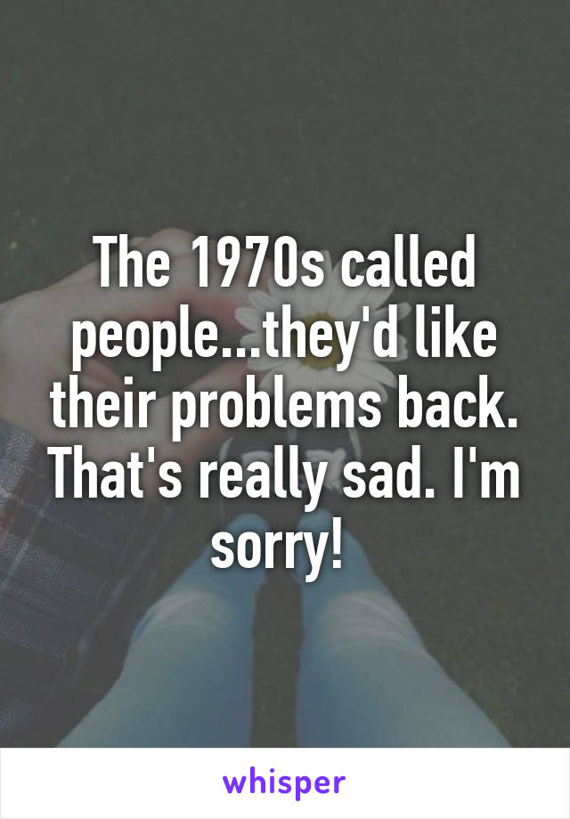 The 1970s called people...they'd like their problems back. That's really sad. I'm sorry! 