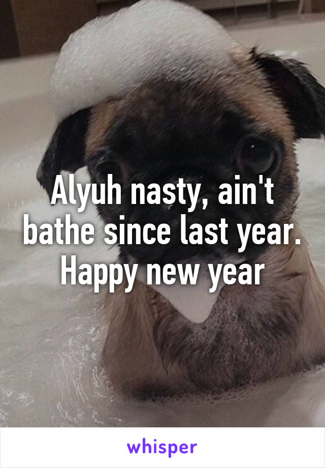 Alyuh nasty, ain't bathe since last year.
Happy new year