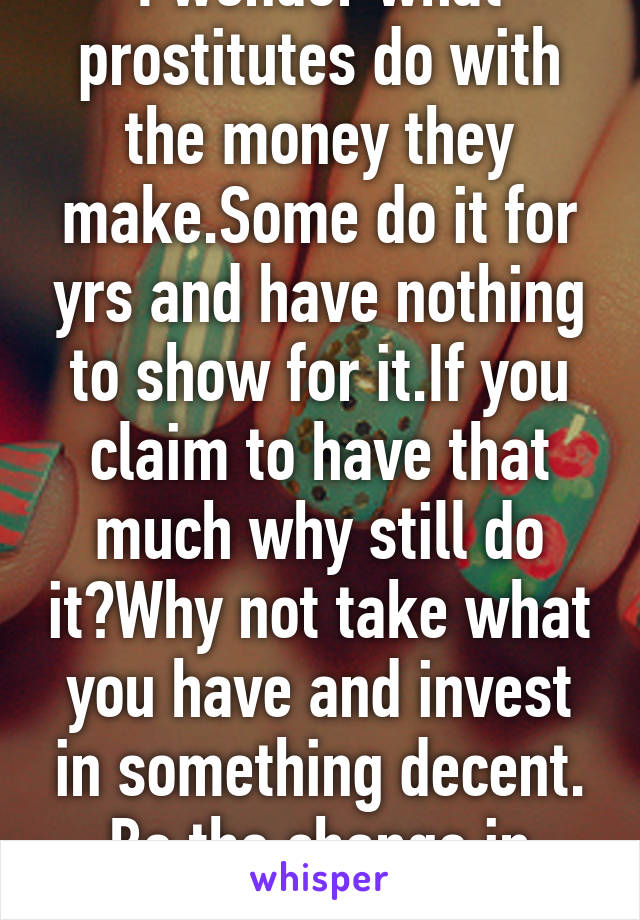 I wonder what prostitutes do with the money they make.Some do it for yrs and have nothing to show for it.If you claim to have that much why still do it?Why not take what you have and invest in something decent. Be the change in 2016.