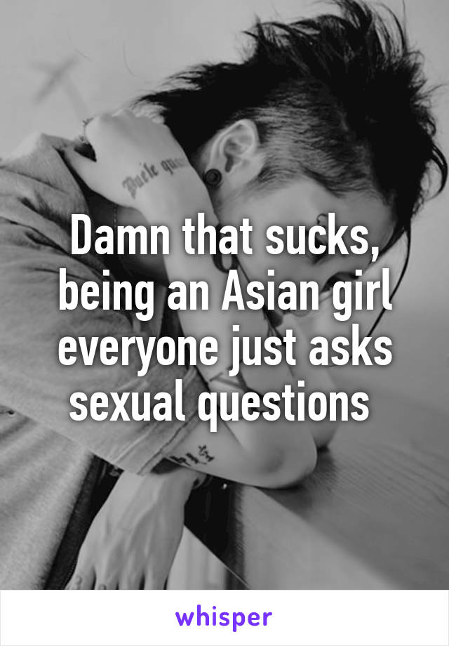 Damn that sucks, being an Asian girl everyone just asks sexual questions 