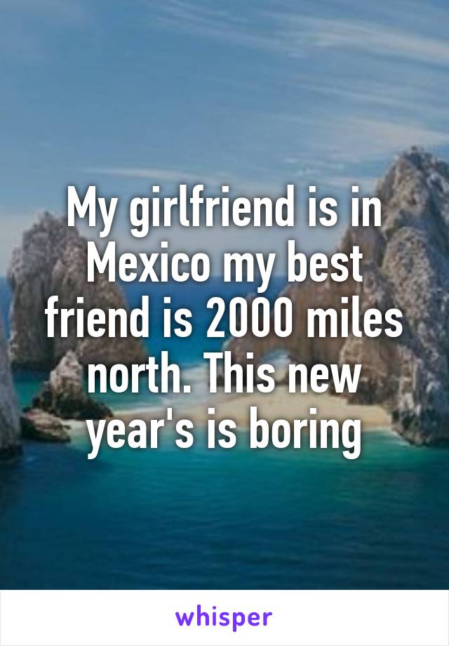 My girlfriend is in Mexico my best friend is 2000 miles north. This new year's is boring