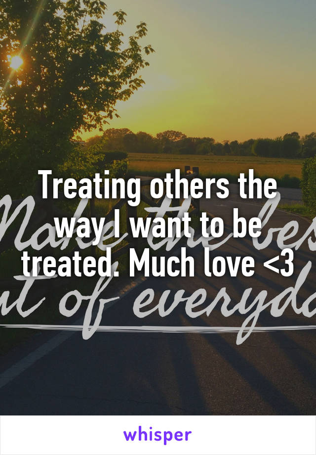 Treating others the way I want to be treated. Much love <3