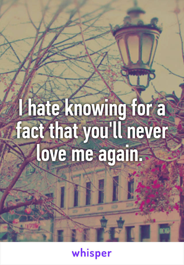 I hate knowing for a fact that you'll never love me again. 