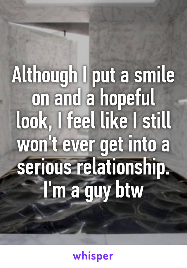 Although I put a smile on and a hopeful look, I feel like I still won't ever get into a serious relationship. I'm a guy btw