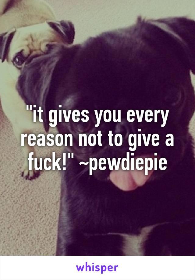 "it gives you every reason not to give a fuck!" ~pewdiepie