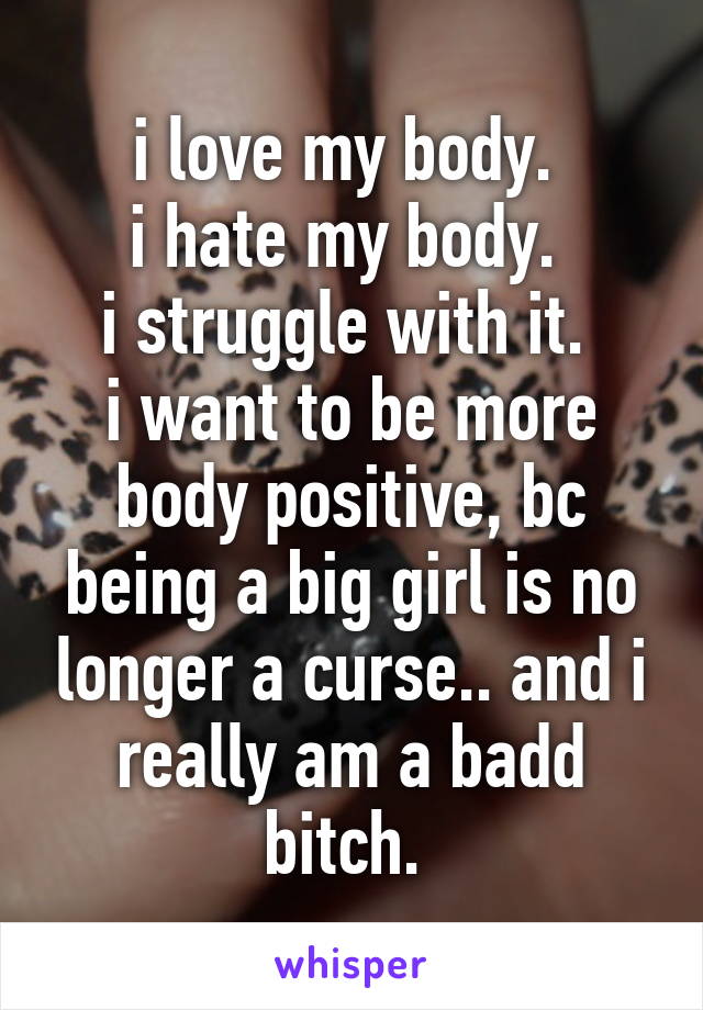 i love my body. 
i hate my body. 
i struggle with it. 
i want to be more body positive, bc being a big girl is no longer a curse.. and i really am a badd bitch. 