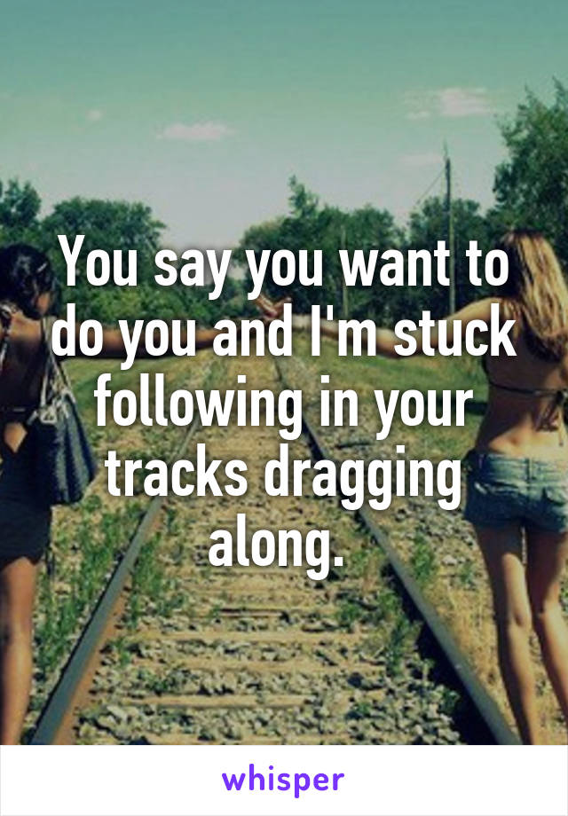 You say you want to do you and I'm stuck following in your tracks dragging along. 