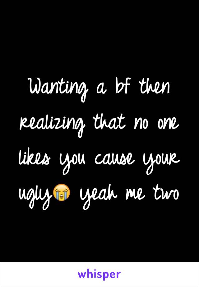 Wanting a bf then realizing that no one likes you cause your ugly😭 yeah me two