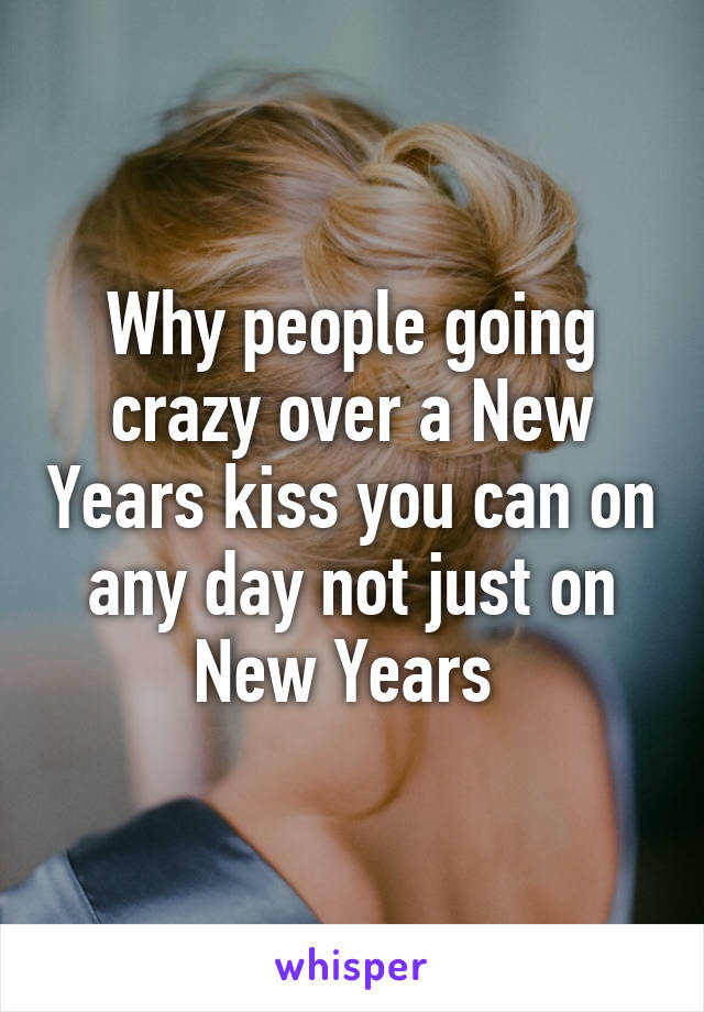 Why people going crazy over a New Years kiss you can on any day not just on New Years 