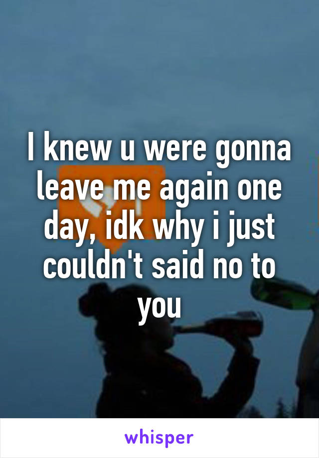 I knew u were gonna leave me again one day, idk why i just couldn't said no to you