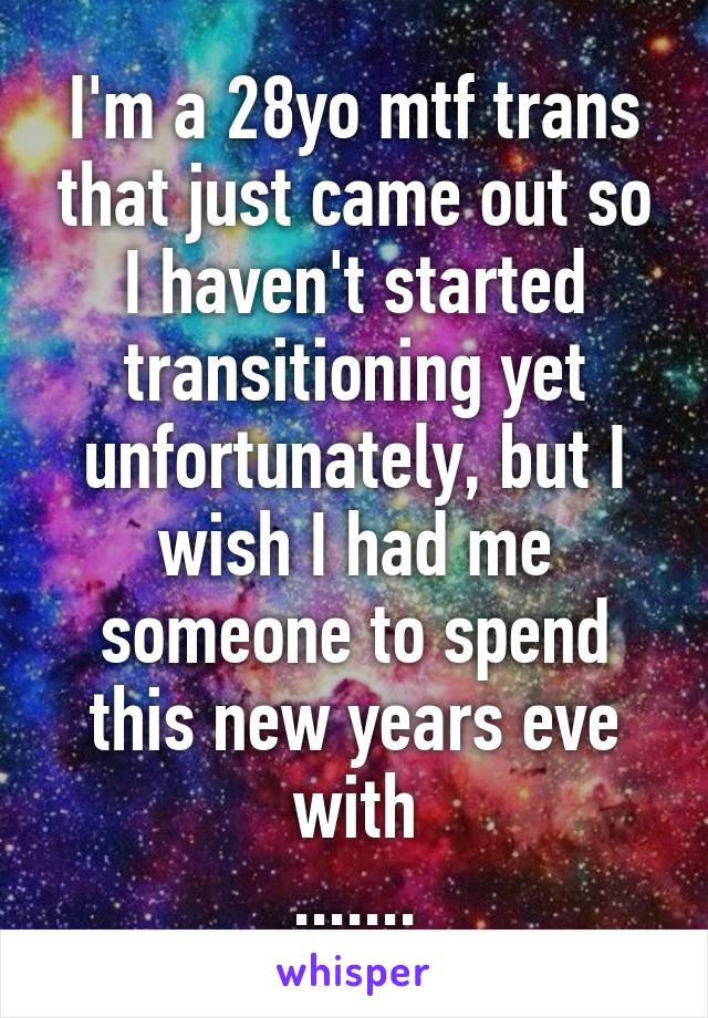 I'm a 28yo mtf trans that just came out so I haven't started transitioning yet unfortunately, but I wish I had me someone to spend this new years eve with
.......