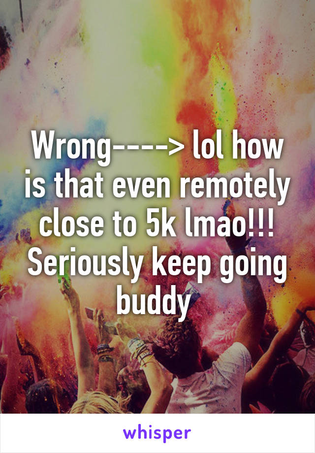 Wrong----> lol how is that even remotely close to 5k lmao!!! Seriously keep going buddy 