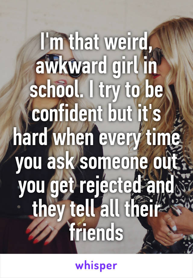 I'm that weird, awkward girl in school. I try to be confident but it's hard when every time you ask someone out you get rejected and they tell all their friends