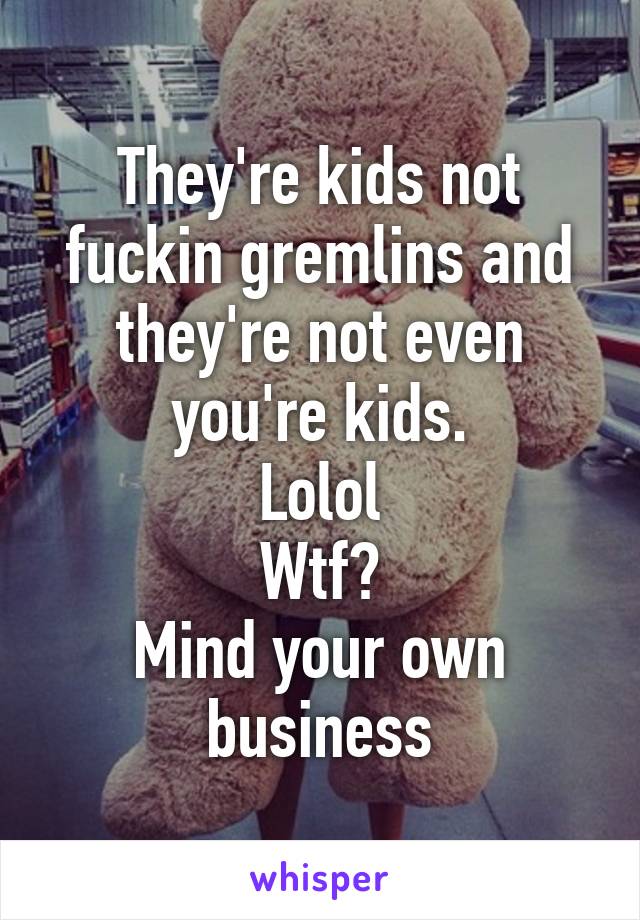 They're kids not fuckin gremlins and they're not even you're kids.
Lolol
Wtf?
Mind your own business