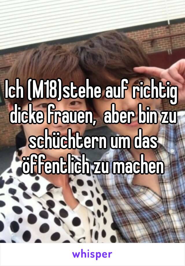 Ich (M18)stehe auf richtig dicke frauen,  aber bin zu schüchtern um das öffentlich zu machen