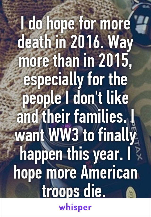 I do hope for more death in 2016. Way more than in 2015, especially for the people I don't like and their families. I want WW3 to finally happen this year. I hope more American troops die. 