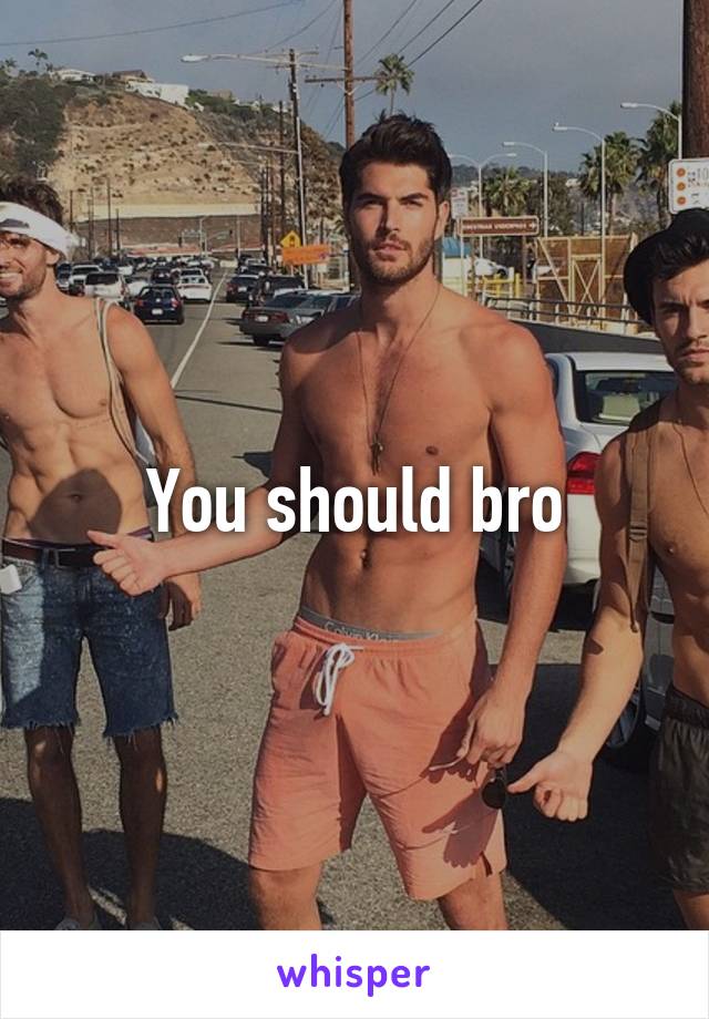 You should bro