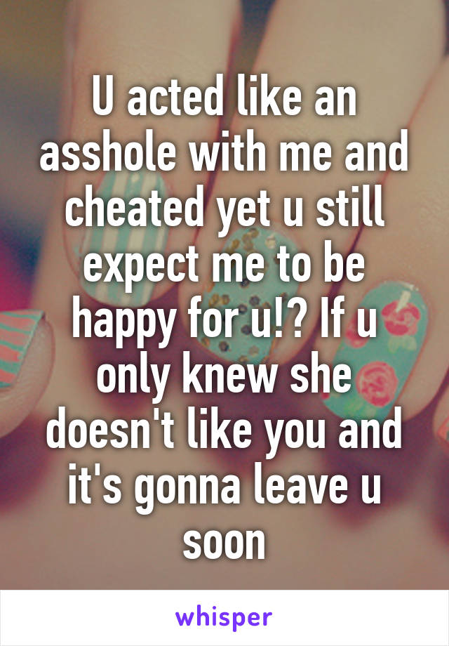 U acted like an asshole with me and cheated yet u still expect me to be happy for u!? If u only knew she doesn't like you and it's gonna leave u soon