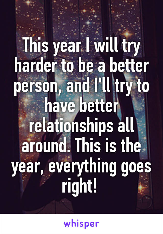 This year I will try harder to be a better person, and I'll try to have better relationships all around. This is the year, everything goes right! 