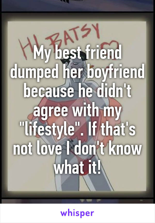 My best friend dumped her boyfriend because he didn't agree with my "lifestyle". If that's not love I don't know what it!